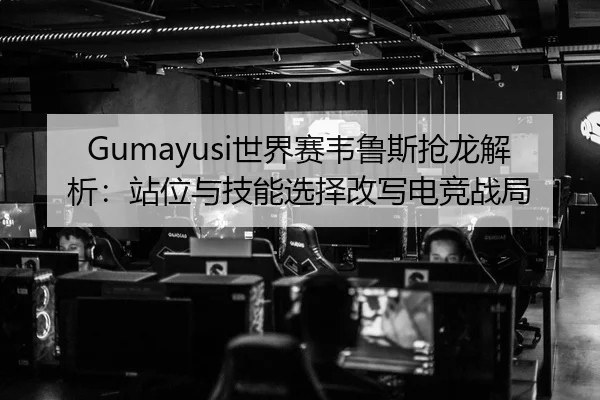 Gumayusi世界赛韦鲁斯抢龙解析：站位与技能选择改写电竞战局
